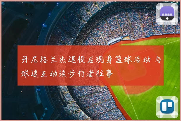 丹尼格兰杰退役后现身篮球活动 与球迷互动谈步行者往事