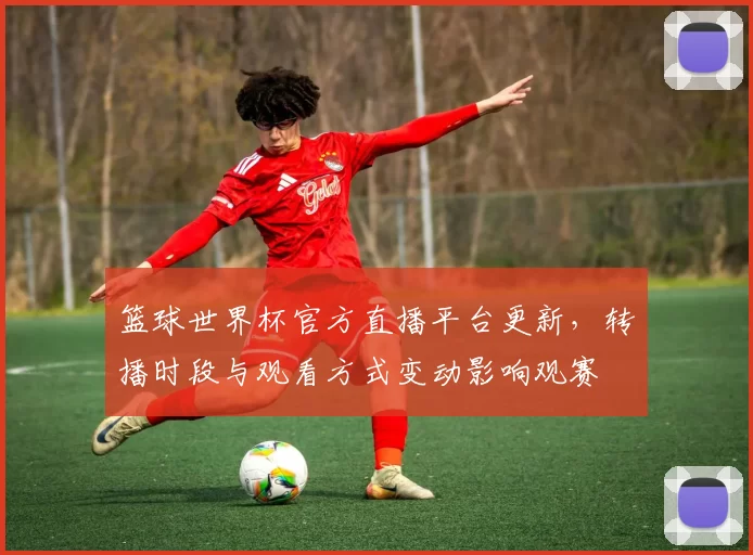 篮球世界杯官方直播平台更新，转播时段与观看方式变动影响观赛