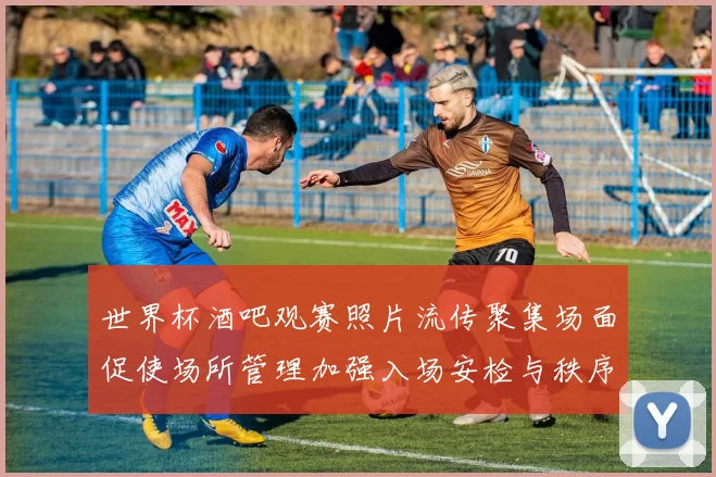 世界杯酒吧观赛照片流传聚集场面促使场所管理加强入场安检与秩序保障