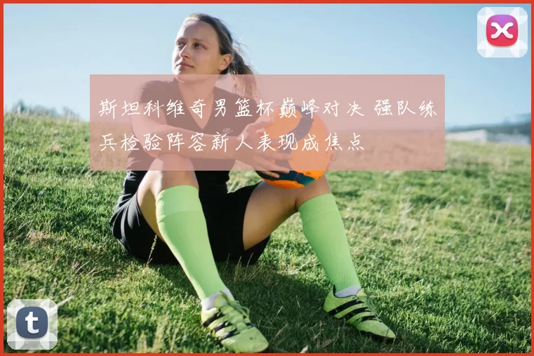 斯坦科维奇男篮杯巅峰对决 强队练兵检验阵容新人表现成焦点