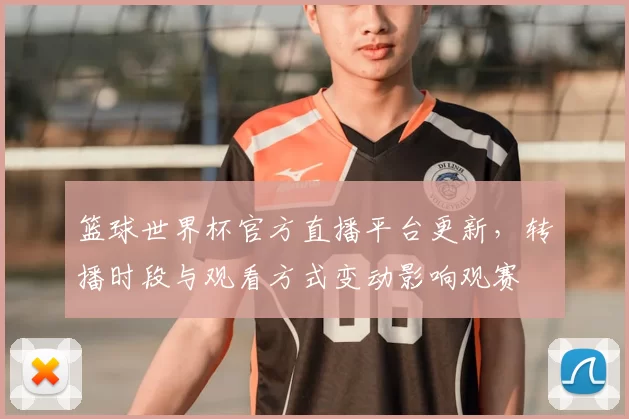 篮球世界杯官方直播平台更新，转播时段与观看方式变动影响观赛