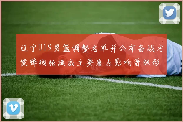 辽宁U19男篮调整名单并公布备战方案锋线轮换成主要看点影响晋级形势