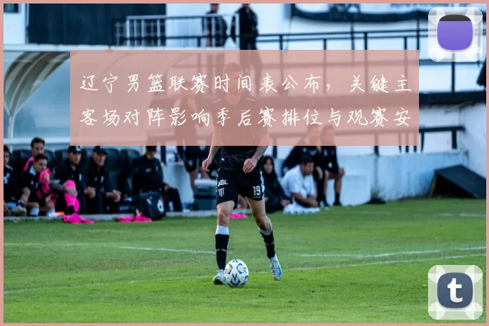 辽宁男篮联赛时间表公布，关键主客场对阵影响季后赛排位与观赛安排