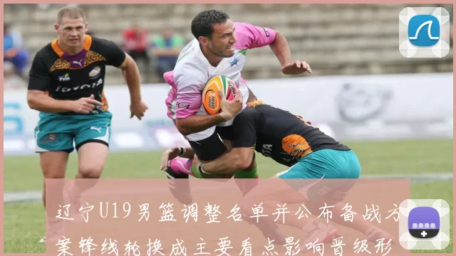 辽宁U19男篮调整名单并公布备战方案锋线轮换成主要看点影响晋级形势