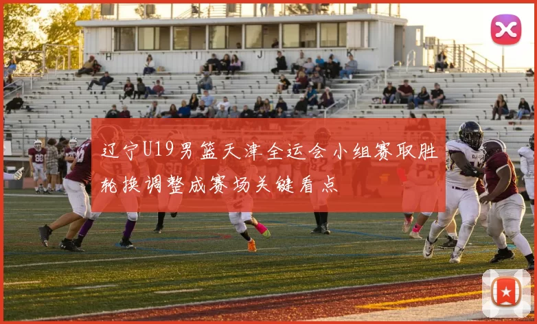 辽宁U19男篮天津全运会小组赛取胜轮换调整成赛场关键看点