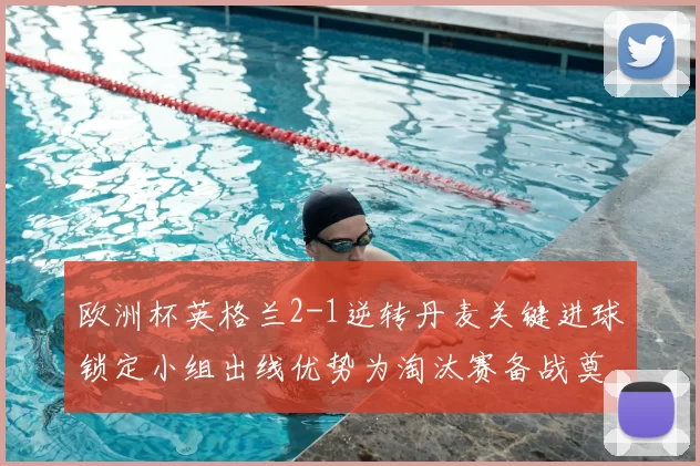欧洲杯英格兰2-1逆转丹麦关键进球锁定小组出线优势为淘汰赛备战奠基