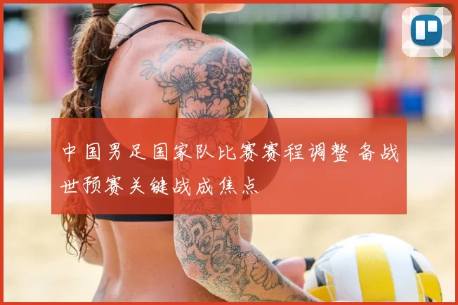 中国男足国家队比赛赛程调整 备战世预赛关键战成焦点