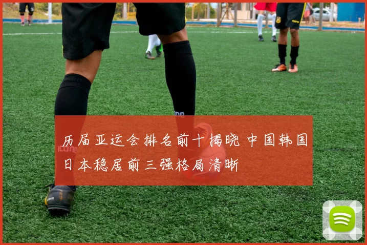历届亚运会排名前十揭晓 中国韩国日本稳居前三强格局清晰