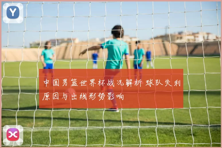 中国男篮世界杯战况解析 球队失利原因与出线形势影响