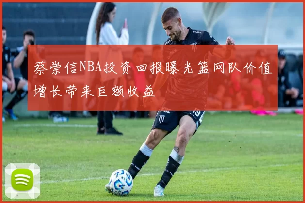 蔡崇信NBA投资回报曝光篮网队价值增长带来巨额收益
