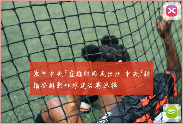 意甲中央5直播时间表出炉 中央5转播安排影响球迷观赛选择