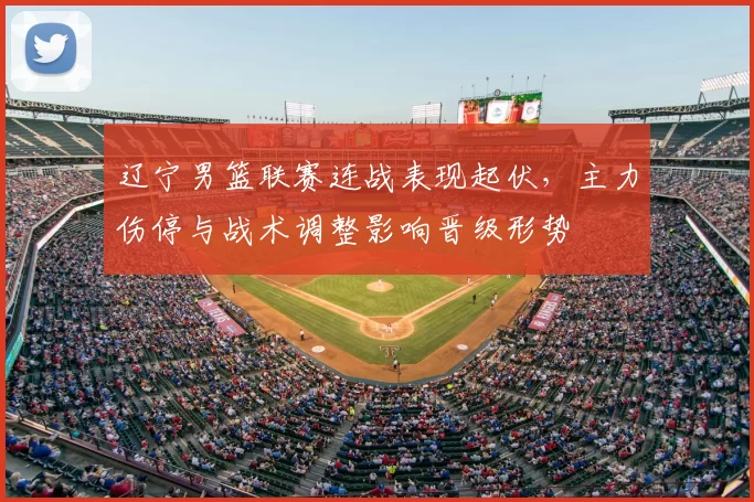 辽宁男篮联赛连战表现起伏，主力伤停与战术调整影响晋级形势
