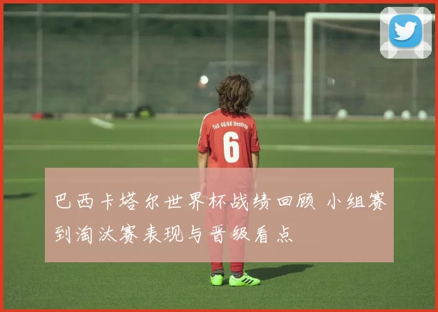 巴西卡塔尔世界杯战绩回顾 小组赛到淘汰赛表现与晋级看点