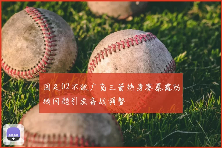 国足02不敌广岛三箭热身赛暴露防线问题引发备战调整