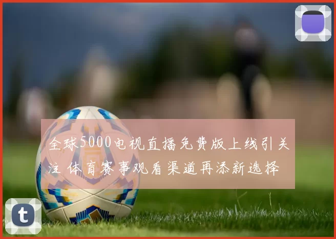 全球5000电视直播免费版上线引关注 体育赛事观看渠道再添新选择
