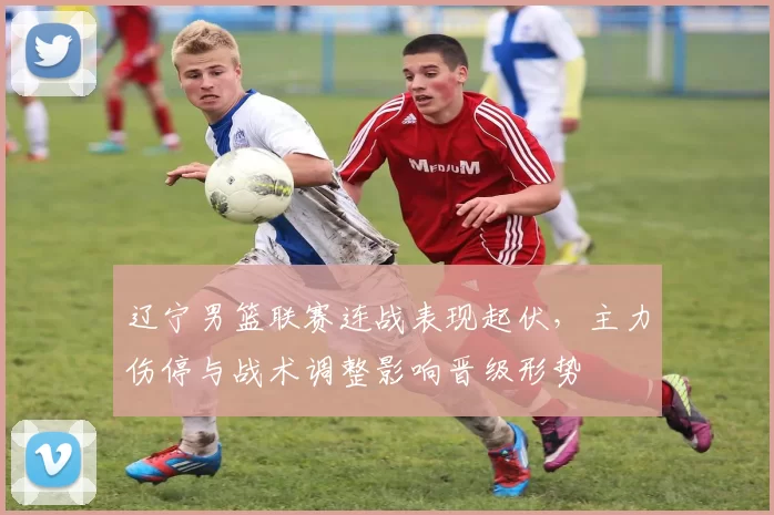辽宁男篮联赛连战表现起伏，主力伤停与战术调整影响晋级形势