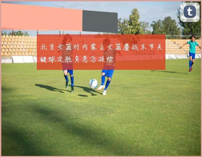 北京女篮对内蒙古女篮鏖战末节关键球定胜负悬念延续