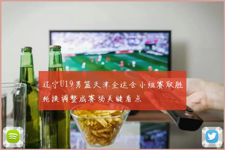 辽宁U19男篮天津全运会小组赛取胜轮换调整成赛场关键看点