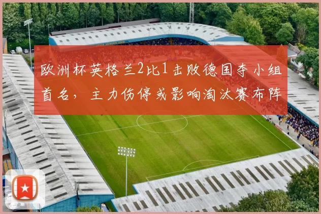 欧洲杯英格兰2比1击败德国夺小组首名，主力伤停或影响淘汰赛布阵