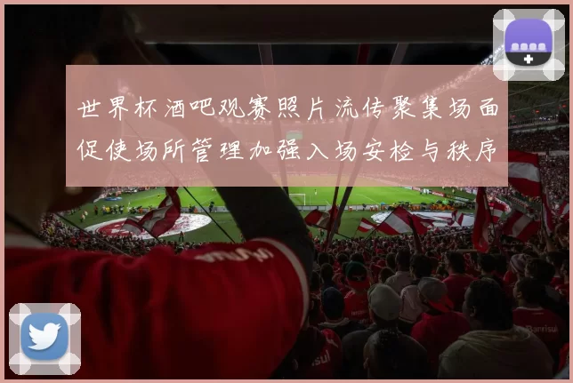 世界杯酒吧观赛照片流传聚集场面促使场所管理加强入场安检与秩序保障