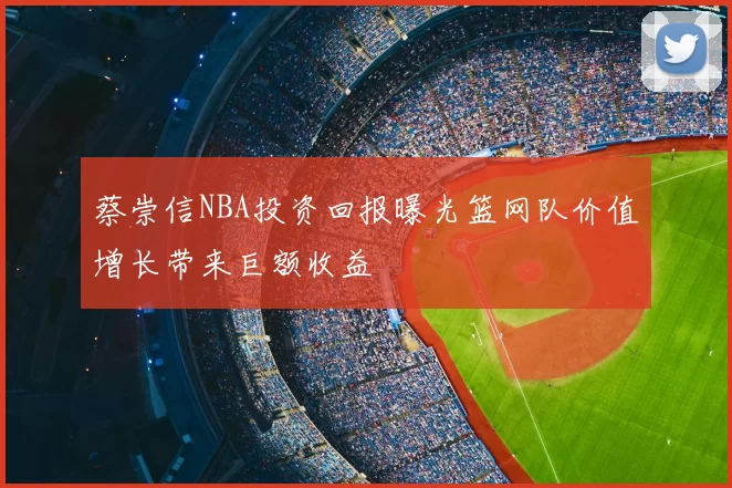 蔡崇信NBA投资回报曝光篮网队价值增长带来巨额收益