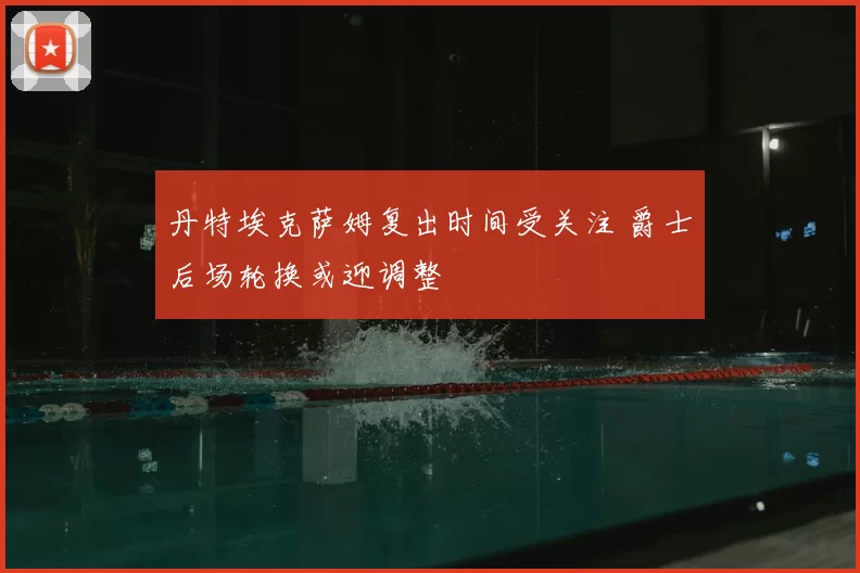 丹特埃克萨姆复出时间受关注 爵士后场轮换或迎调整