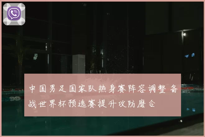 中国男足国家队热身赛阵容调整 备战世界杯预选赛提升攻防磨合