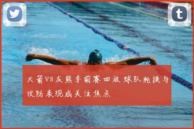 火箭vs灰熊季前赛回放 球队轮换与攻防表现成关注焦点