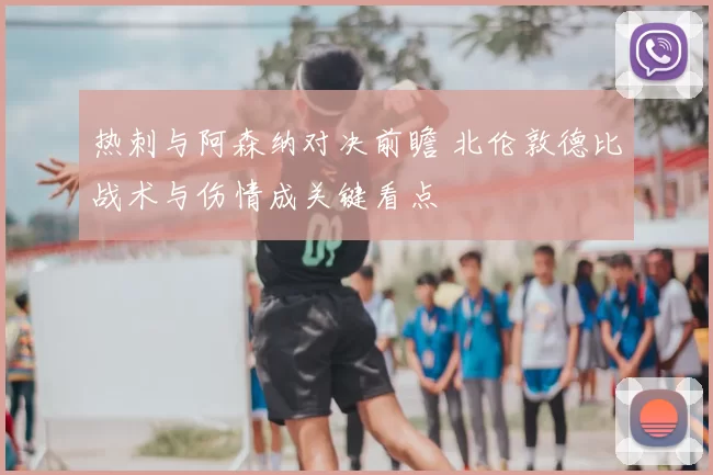 热刺与阿森纳对决前瞻 北伦敦德比战术与伤情成关键看点