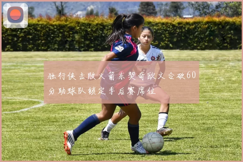 独行侠击败火箭东契奇欧文合砍60分助球队锁定季后赛席位