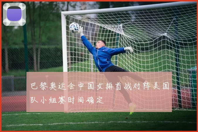 巴黎奥运会中国女排首战对阵美国队小组赛时间确定