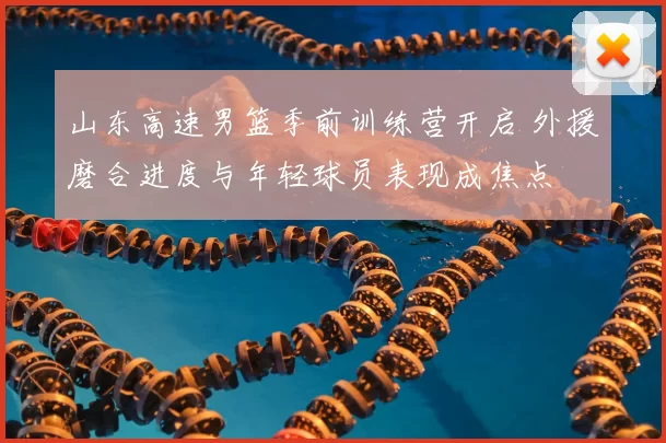 山东高速男篮季前训练营开启 外援磨合进度与年轻球员表现成焦点
