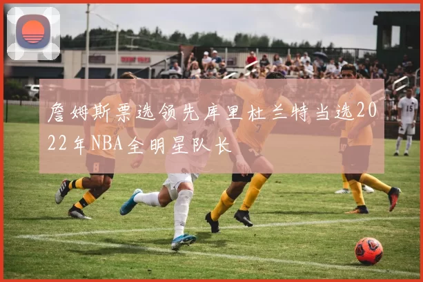 詹姆斯票选领先库里杜兰特当选2022年NBA全明星队长