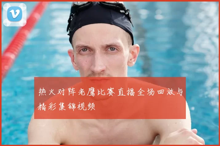 热火对阵老鹰比赛直播全场回放与精彩集锦视频