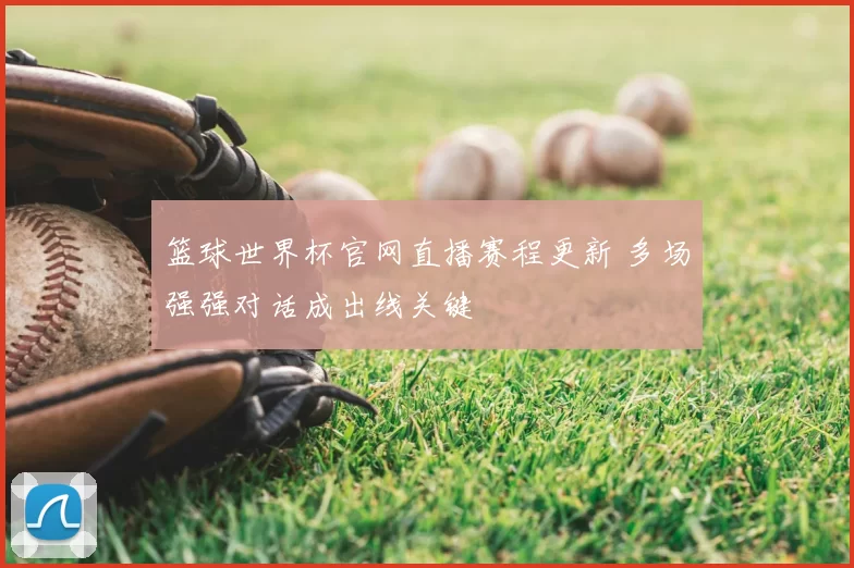 篮球世界杯官网直播赛程更新 多场强强对话成出线关键