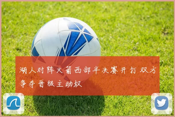 湖人对阵火箭西部半决赛开打 双方争夺晋级主动权