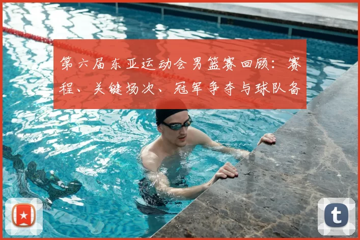第六届东亚运动会男篮赛回顾：赛程、关键场次、冠军争夺与球队备战看点