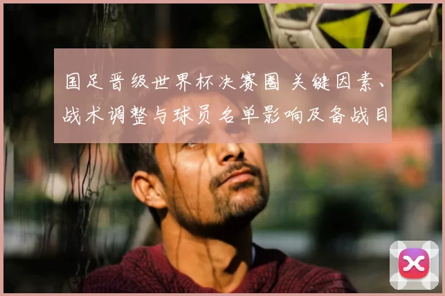 国足晋级世界杯决赛圈 关键因素、战术调整与球员名单影响及备战目标
