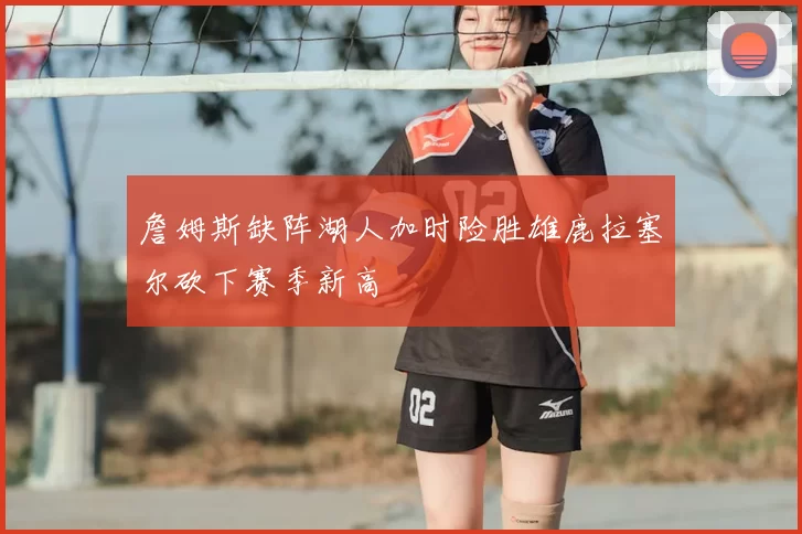 詹姆斯缺阵湖人加时险胜雄鹿拉塞尔砍下赛季新高