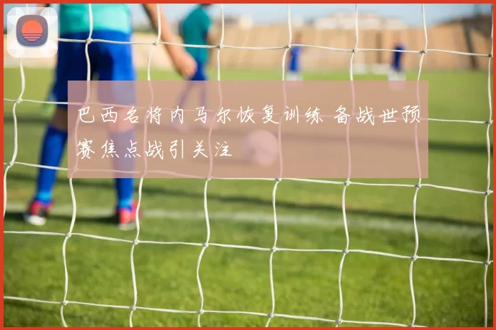 巴西名将内马尔恢复训练 备战世预赛焦点战引关注