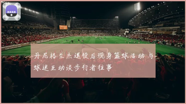 丹尼格兰杰退役后现身篮球活动 与球迷互动谈步行者往事