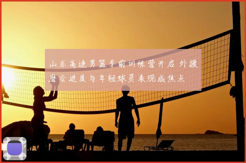 山东高速男篮季前训练营开启 外援磨合进度与年轻球员表现成焦点