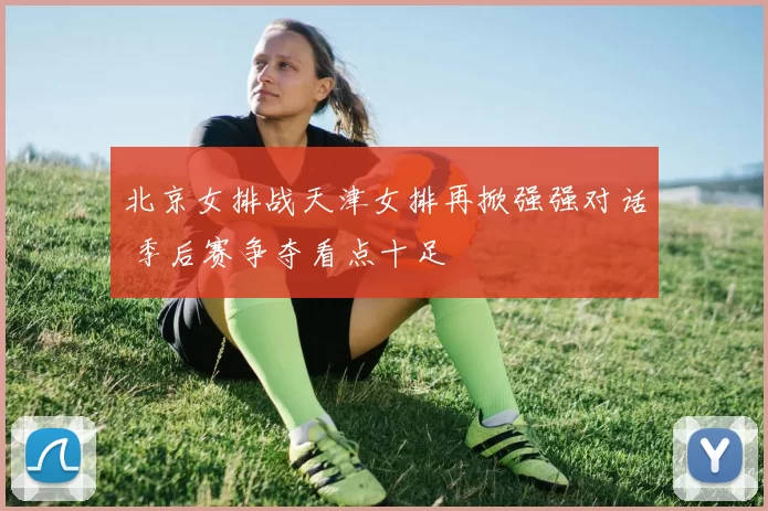 北京女排战天津女排再掀强强对话 季后赛争夺看点十足