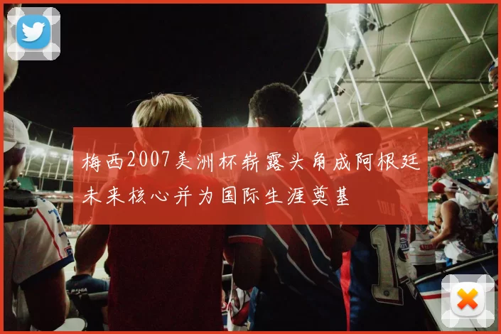梅西2007美洲杯崭露头角成阿根廷未来核心并为国际生涯奠基