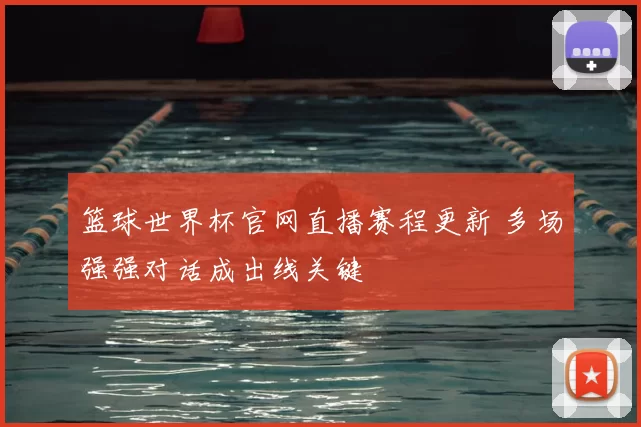 篮球世界杯官网直播赛程更新 多场强强对话成出线关键