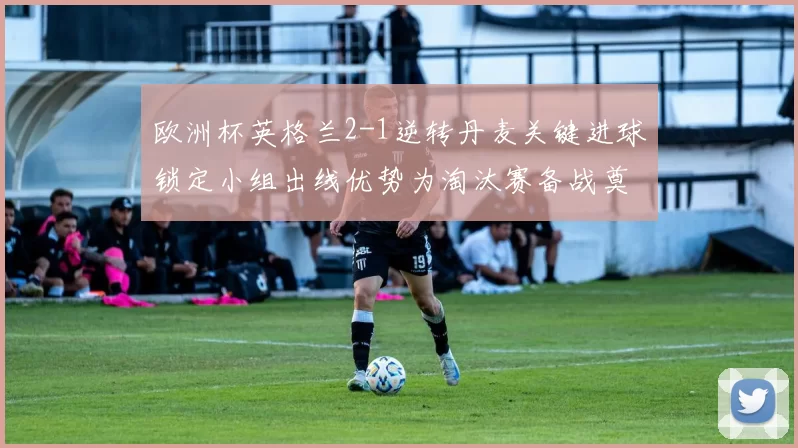 欧洲杯英格兰2-1逆转丹麦关键进球锁定小组出线优势为淘汰赛备战奠基