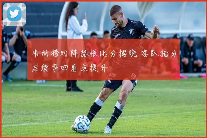 韦纳穆对阵赫根比分揭晓 客队抢分后续争四看点提升