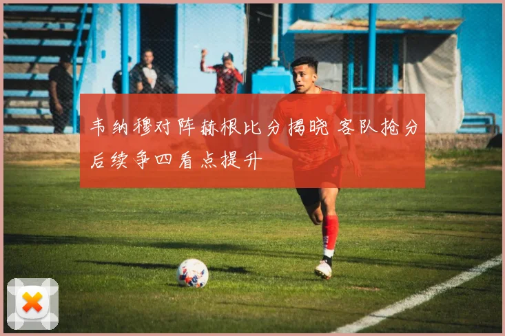 韦纳穆对阵赫根比分揭晓 客队抢分后续争四看点提升