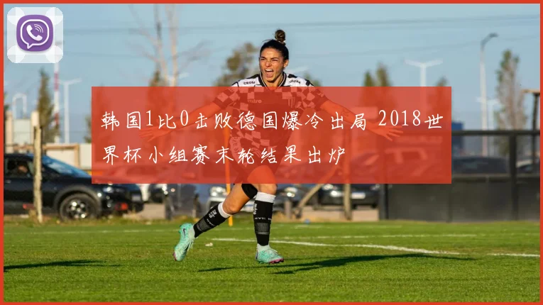 韩国1比0击败德国爆冷出局 2018世界杯小组赛末轮结果出炉
